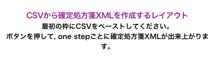 
CSVから確定処方箋XMLを作成するレイアウト
最初の枠にCSVをペーストしてください。
ボタンを押して, one stepごとに確定処方箋XMLが出来上がります。

