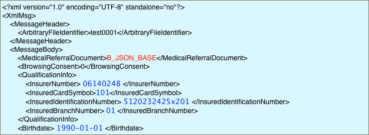 <?xml version="1.0" encoding="UTF-8" standalone="no"?>
<XmlMsg>
    <MessageHeader>
        <ArbitraryFileIdentifier>test0001</ArbitraryFileIdentifier>
    </MessageHeader>
    <MessageBody>
        <MedicalReferralDocument>B_JSON_BASE</MedicalReferralDocument>
        <BrowsingConsent>0</BrowsingConsent>
        <QualificationInfo>
            <InsurerNumber> 06140248 </InsurerNumber>
            <InsuredCardSymbol>101</InsuredCardSymbol>
            <InsuredIdentificationNumber> 5120232425x201 </InsuredIdentificationNumber>
            <InsuredBranchNumber> 01 </InsuredBranchNumber>
        </QualificationInfo>
        <Birthdate> 1990-01-01 </Birthdate>
    </MessageBody>
</XmlMsg>